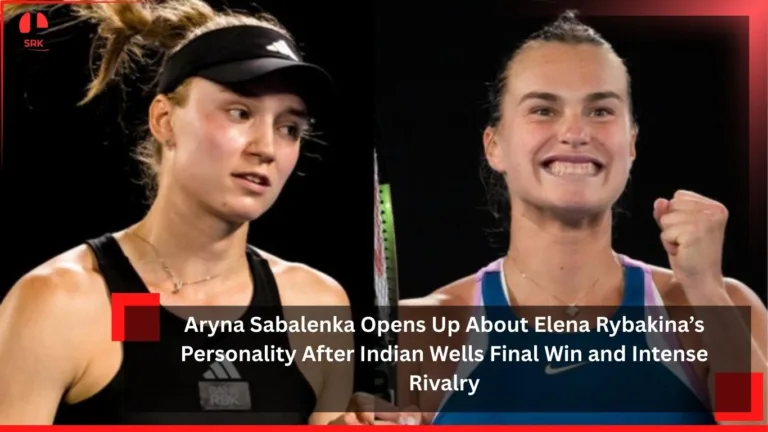 Aryna Sabalenka Opens Up About Elena Rybakina’s Personality After Indian Wells Final Win and Intense Rivalry